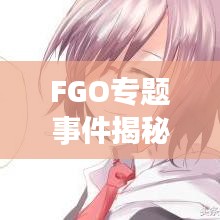 FGO专题事件揭秘，深度解读游戏独特魅力与特色